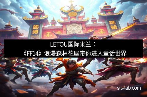 LETOU国际米兰：《FF14》浪漫森林花屋带你进入童话世界