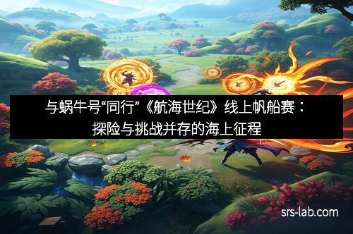 与蜗牛号“同行”《航海世纪》线上帆船赛：探险与挑战并存的海上征程